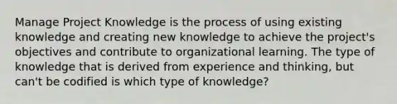 Manage Project Knowledge is the process of using existing knowledge and creating new knowledge to achieve the project's objectives and contribute to organizational learning. The type of knowledge that is derived from experience and thinking, but can't be codified is which type of knowledge?