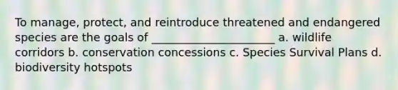 To manage, protect, and reintroduce threatened and endangered species are the goals of ______________________ a. wildlife corridors b. conservation concessions c. Species Survival Plans d. biodiversity hotspots