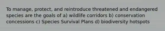 To manage, protect, and reintroduce threatened and endangered species are the goals of a) wildlife corridors b) conservation concessions c) Species Survival Plans d) biodiversity hotspots