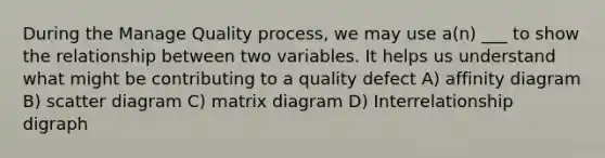 During the Manage Quality process, we may use a(n) ___ to show the relationship between two variables. It helps us understand what might be contributing to a quality defect A) affinity diagram B) scatter diagram C) matrix diagram D) Interrelationship digraph