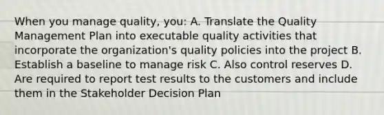 When you manage quality, you: A. Translate the Quality Management Plan into executable quality activities that incorporate the organization's quality policies into the project B. Establish a baseline to manage risk C. Also control reserves D. Are required to report test results to the customers and include them in the Stakeholder Decision Plan