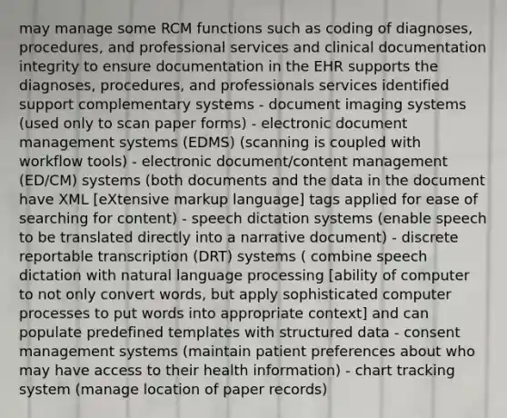 may manage some RCM functions such as coding of diagnoses, procedures, and professional services and clinical documentation integrity to ensure documentation in the EHR supports the diagnoses, procedures, and professionals services identified support complementary systems - document imaging systems (used only to scan paper forms) - electronic document management systems (EDMS) (scanning is coupled with workflow tools) - electronic document/content management (ED/CM) systems (both documents and the data in the document have XML [eXtensive markup language] tags applied for ease of searching for content) - speech dictation systems (enable speech to be translated directly into a narrative document) - discrete reportable transcription (DRT) systems ( combine speech dictation with natural language processing [ability of computer to not only convert words, but apply sophisticated computer processes to put words into appropriate context] and can populate predefined templates with structured data - consent management systems (maintain patient preferences about who may have access to their health information) - chart tracking system (manage location of paper records)