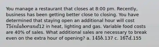 You manage a restaurant that closes at 8:00 pm. Recently, business has been getting better close to closing. You have determined that staying open an additional hour will cost 75 in labor and12 in heat, lighting and gas. Variable food costs are 40% of sales. What additional sales are necessary to break even on the extra hour of opening? a. 145 b.137 c. 167 d.155