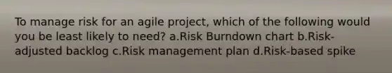 To manage risk for an agile project, which of the following would you be least likely to need? a.Risk Burndown chart b.Risk-adjusted backlog c.Risk management plan d.Risk-based spike