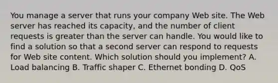 You manage a server that runs your company Web site. The Web server has reached its capacity, and the number of client requests is greater than the server can handle. You would like to find a solution so that a second server can respond to requests for Web site content. Which solution should you implement? A. Load balancing B. Traffic shaper C. Ethernet bonding D. QoS