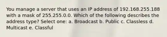 You manage a server that uses an IP address of 192.168.255.188 with a mask of 255.255.0.0. Which of the following describes the address type? Select one: a. Broadcast b. Public c. Classless d. Multicast e. Classful