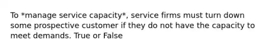 To *manage service capacity*, service firms must turn down some prospective customer if they do not have the capacity to meet demands. True or False