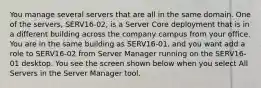 You manage several servers that are all in the same domain. One of the servers, SERV16-02, is a Server Core deployment that is in a different building across the company campus from your office. You are in the same building as SERV16-01, and you want add a role to SERV16-02 from Server Manager running on the SERV16-01 desktop. You see the screen shown below when you select All Servers in the Server Manager tool.