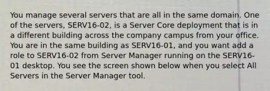 You manage several servers that are all in the same domain. One of the servers, SERV16-02, is a Server Core deployment that is in a different building across the company campus from your office. You are in the same building as SERV16-01, and you want add a role to SERV16-02 from Server Manager running on the SERV16-01 desktop. You see the screen shown below when you select All Servers in the Server Manager tool.