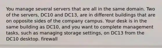 You manage several servers that are all in the same domain. Two of the servers, DC10 and DC13, are in different buildings that are on opposite sides of the company campus. Your desk is in the same building as DC10, and you want to complete management tasks, such as managing storage settings, on DC13 from the DC10 desktop. firewall