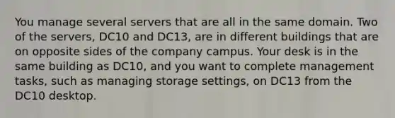 You manage several servers that are all in the same domain. Two of the servers, DC10 and DC13, are in different buildings that are on opposite sides of the company campus. Your desk is in the same building as DC10, and you want to complete management tasks, such as managing storage settings, on DC13 from the DC10 desktop.