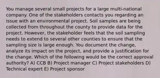 You manage several small projects for a large multi-national company. One of the stakeholders contacts you regarding an issue with an environmental project. Soil samples are being collected from throughout the county to provide data for the project. However, the stakeholder feels that the soil sampling needs to extend to several other counties to ensure that the sampling size is large enough. You document the change, analyze its impact on the project, and provide a justification for the change. Which of the following would be the correct approval authority? A) CCB B) Project manager C) Project stakeholders D) Technical expert E) Project sponsor