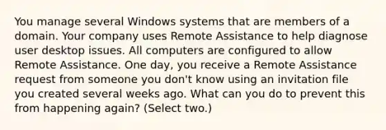 You manage several Windows systems that are members of a domain. Your company uses Remote Assistance to help diagnose user desktop issues. All computers are configured to allow Remote Assistance. One day, you receive a Remote Assistance request from someone you don't know using an invitation file you created several weeks ago. What can you do to prevent this from happening again? (Select two.)