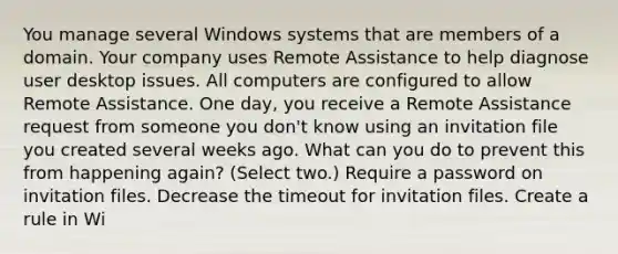 You manage several Windows systems that are members of a domain. Your company uses Remote Assistance to help diagnose user desktop issues. All computers are configured to allow Remote Assistance. One day, you receive a Remote Assistance request from someone you don't know using an invitation file you created several weeks ago. What can you do to prevent this from happening again? (Select two.) Require a password on invitation files. Decrease the timeout for invitation files. Create a rule in Wi