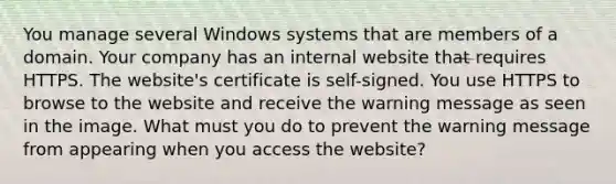 You manage several Windows systems that are members of a domain. Your company has an internal website that requires HTTPS. The website's certificate is self-signed. You use HTTPS to browse to the website and receive the warning message as seen in the image. What must you do to prevent the warning message from appearing when you access the website?