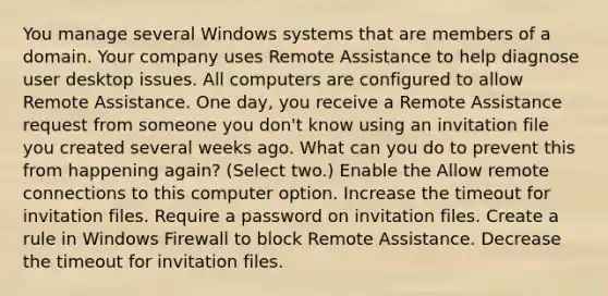 You manage several Windows systems that are members of a domain. Your company uses Remote Assistance to help diagnose user desktop issues. All computers are configured to allow Remote Assistance. One day, you receive a Remote Assistance request from someone you don't know using an invitation file you created several weeks ago. What can you do to prevent this from happening again? (Select two.) Enable the Allow remote connections to this computer option. Increase the timeout for invitation files. Require a password on invitation files. Create a rule in Windows Firewall to block Remote Assistance. Decrease the timeout for invitation files.