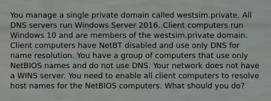 You manage a single private domain called westsim.private. All DNS servers run Windows Server 2016. Client computers run Windows 10 and are members of the westsim.private domain. Client computers have NetBT disabled and use only DNS for name resolution. You have a group of computers that use only NetBIOS names and do not use DNS. Your network does not have a WINS server. You need to enable all client computers to resolve host names for the NetBIOS computers. What should you do?