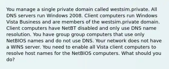 You manage a single private domain called westsim.private. All DNS servers run Windows 2008. Client computers run Windows Vista Business and are members of the westsim.private domain. Client computers have NetBT disabled and only use DNS name resolution. You have group group computers that use only NetBIOS names and do not use DNS. Your network does not have a WINS server. You need to enable all Vista client computers to resolve host names for the NetBIOS computers. What should you do?