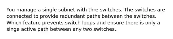 You manage a single subnet with thre switches. The switches are connected to provide redundant paths between the switches. Which feature prevents switch loops and ensure there is only a singe active path between any two switches.