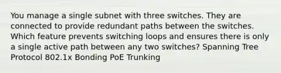 You manage a single subnet with three switches. They are connected to provide redundant paths between the switches. Which feature prevents switching loops and ensures there is only a single active path between any two switches? Spanning Tree Protocol 802.1x Bonding PoE Trunking