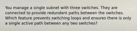 You manage a single subnet with three switches. They are connected to provide redundant paths between the switches. Which feature prevents switching loops and ensures there is only a single active path between any two switches?