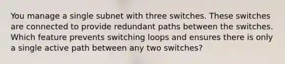 You manage a single subnet with three switches. These switches are connected to provide redundant paths between the switches. Which feature prevents switching loops and ensures there is only a single active path between any two switches?