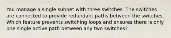 You manage a single subnet with three switches. The switches are connected to provide redundant paths between the switches. Which feature prevents switching loops and ensures there is only one single active path between any two switches?