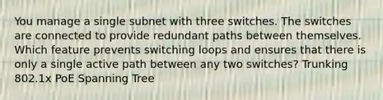 You manage a single subnet with three switches. The switches are connected to provide redundant paths between themselves. Which feature prevents switching loops and ensures that there is only a single active path between any two switches? Trunking 802.1x PoE Spanning Tree