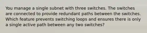 You manage a single subnet with three switches. The switches are connected to provide redundant paths between the switches. Which feature prevents switching loops and ensures there is only a single active path between any two switches?