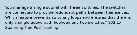 You manage a single subnet with three switches. The switches are connected to provide redundant paths between themselves. Which feature prevents switching loops and ensures that there is only a single active path between any two switches? 802.1x Spanning Tree PoE Trunking