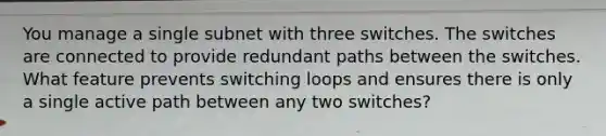 You manage a single subnet with three switches. The switches are connected to provide redundant paths between the switches. What feature prevents switching loops and ensures there is only a single active path between any two switches?