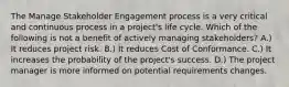 The Manage Stakeholder Engagement process is a very critical and continuous process in a project's life cycle. Which of the following is not a benefit of actively managing stakeholders? A.) It reduces project risk. B.) It reduces Cost of Conformance. C.) It increases the probability of the project's success. D.) The project manager is more informed on potential requirements changes.