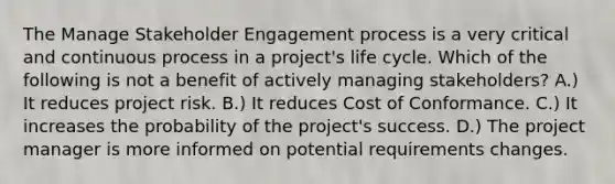 The Manage Stakeholder Engagement process is a very critical and continuous process in a project's life cycle. Which of the following is not a benefit of actively managing stakeholders? A.) It reduces project risk. B.) It reduces Cost of Conformance. C.) It increases the probability of the project's success. D.) The project manager is more informed on potential requirements changes.