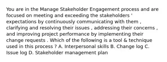 You are in the Manage Stakeholder Engagement process and are focused on meeting and exceeding the stakeholders ' expectations by continuously communicating with them , clarifying and resolving their issues , addressing their concerns , and improving project performance by implementing their change requests . Which of the following is a tool & technique used in this process ? A. Interpersonal skills B. Change log C. Issue log D. Stakeholder management plan