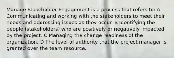 Manage Stakeholder Engagement is a process that refers to: A Communicating and working with the stakeholders to meet their needs and addressing issues as they occur. B Identifying the people (stakeholders) who are positively or negatively impacted by the project. C Managing the change readiness of the organization. D The level of authority that the project manager is granted over the team resource.