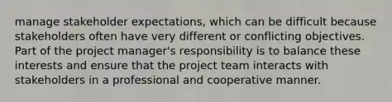 manage stakeholder expectations, which can be difficult because stakeholders often have very different or conflicting objectives. Part of the project manager's responsibility is to balance these interests and ensure that the project team interacts with stakeholders in a professional and cooperative manner.