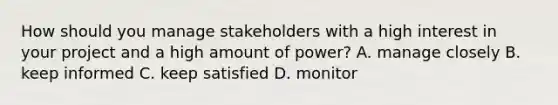 How should you manage stakeholders with a high interest in your project and a high amount of power? A. manage closely B. keep informed C. keep satisfied D. monitor