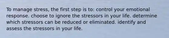 To manage stress, the first step is to: control your emotional response. choose to ignore the stressors in your life. determine which stressors can be reduced or eliminated. identify and assess the stressors in your life.