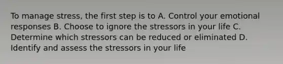 To manage stress, the first step is to A. Control your emotional responses B. Choose to ignore the stressors in your life C. Determine which stressors can be reduced or eliminated D. Identify and assess the stressors in your life