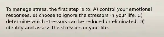 To manage stress, the first step is to: A) control your emotional responses. B) choose to ignore the stressors in your life. C) determine which stressors can be reduced or eliminated. D) identify and assess the stressors in your life.