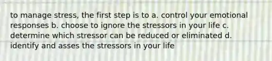 to manage stress, the first step is to a. control your emotional responses b. choose to ignore the stressors in your life c. determine which stressor can be reduced or eliminated d. identify and asses the stressors in your life