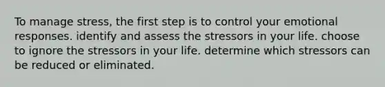 To manage stress, the first step is to control your emotional responses. identify and assess the stressors in your life. choose to ignore the stressors in your life. determine which stressors can be reduced or eliminated.