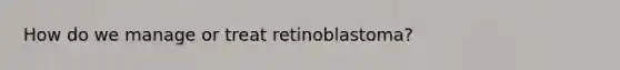 How do we manage or treat retinoblastoma?