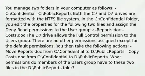 You manage two folders in your computer as follows: -C:Confidential -C:PublicReports Both the C: and D: drives are formatted with the NTFS file system. In the C:Confidential folder, you edit the properties for the following two files and assign the Deny Read permissions to the User groups: -Reports.doc -Costs.doc The D: drive allows the Full Control permission to the Users group. There are no other permissions assigned except for the default permissions. You then take the following actions: -Move Reports.doc from C:Confidential to D:PublicReports. -Copy Costs.doc from C:Confidential to D:PublicReports. What permissions do members of the Users group have to these two files in the D:PublicReports foler?