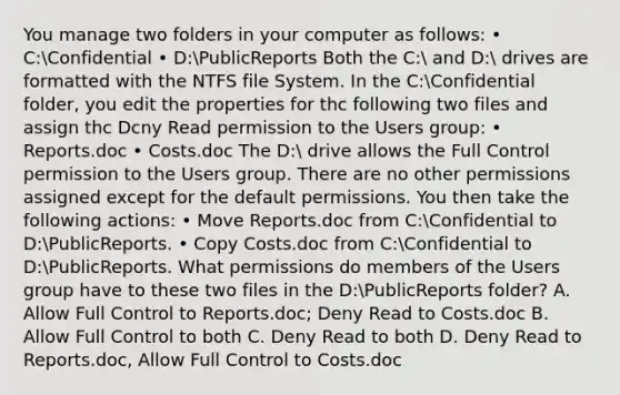 You manage two folders in your computer as follows: • C:Confidential • D:PublicReports Both the C: and D: drives are formatted with the NTFS file System. In the C:Confidential folder, you edit the properties for thc following two files and assign thc Dcny Read permission to the Users group: • Reports.doc • Costs.doc The D: drive allows the Full Control permission to the Users group. There are no other permissions assigned except for the default permissions. You then take the following actions: • Move Reports.doc from C:Confidential to D:PublicReports. • Copy Costs.doc from C:Confidential to D:PublicReports. What permissions do members of the Users group have to these two files in the D:PublicReports folder? A. Allow Full Control to Reports.doc; Deny Read to Costs.doc B. Allow Full Control to both C. Deny Read to both D. Deny Read to Reports.doc, Allow Full Control to Costs.doc