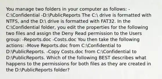 You manage two folders in your computer as follows: -C:Confidential -D:PublicReports The C: drive is formatted with NTFS, and the D: drive is formatted with FAT32. In the C:Confidential folder, you edit the properties for the following two files and assign the Deny Read permission to the Users group: -Reports.doc -Costs.doc You then take the following actions: -Move Reports.doc from C:Confidential to D:PublicReports. -Copy Costs.doc from C:Confidential to D:PublicReports. Which of the following BEST describes what happens to the permissions for both files as they are created in the D:PublicReports folder?