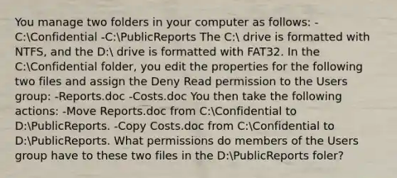 You manage two folders in your computer as follows: -C:Confidential -C:PublicReports The C: drive is formatted with NTFS, and the D: drive is formatted with FAT32. In the C:Confidential folder, you edit the properties for the following two files and assign the Deny Read permission to the Users group: -Reports.doc -Costs.doc You then take the following actions: -Move Reports.doc from C:Confidential to D:PublicReports. -Copy Costs.doc from C:Confidential to D:PublicReports. What permissions do members of the Users group have to these two files in the D:PublicReports foler?