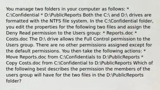 You manage two folders in your computer as follows: * C:Confidential * D:PublicReports Both the C: and D: drives are formatted with the NTFS file system. In the C:Confidential folder, you edit the properties for the following two files and assign the Deny Read permission to the Users group: * Reports.doc * Costs.doc The D: drive allows the Full Control permission to the Users group. There are no other permissions assigned except for the default permissions. You then take the following actions: * Move Reports.doc from C:Confidentials to D:PublicReports * Copy Costs.doc from C:Confidential to D:PublicReports Which of the following best describes the permission the members of the users group will have for the two files in the D:PublicReports folder?