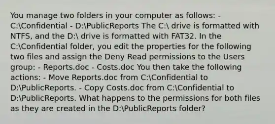 You manage two folders in your computer as follows: - C:Confidential - D:PublicReports The C: drive is formatted with NTFS, and the D: drive is formatted with FAT32. In the C:Confidential folder, you edit the properties for the following two files and assign the Deny Read permissions to the Users group: - Reports.doc - Costs.doc You then take the following actions: - Move Reports.doc from C:Confidential to D:PublicReports. - Copy Costs.doc from C:Confidential to D:PublicReports. What happens to the permissions for both files as they are created in the D:PublicReports folder?