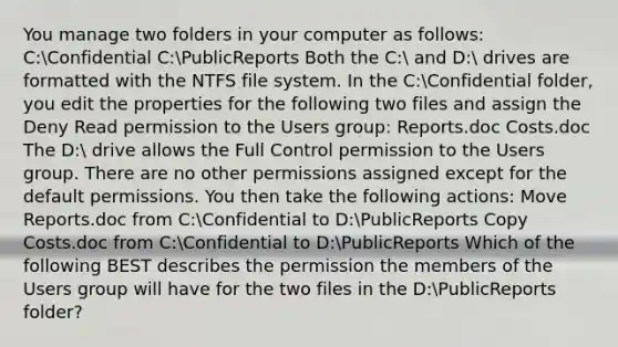 You manage two folders in your computer as follows: C:Confidential C:PublicReports Both the C: and D: drives are formatted with the NTFS file system. In the C:Confidential folder, you edit the properties for the following two files and assign the Deny Read permission to the Users group: Reports.doc Costs.doc The D: drive allows the Full Control permission to the Users group. There are no other permissions assigned except for the default permissions. You then take the following actions: Move Reports.doc from C:Confidential to D:PublicReports Copy Costs.doc from C:Confidential to D:PublicReports Which of the following BEST describes the permission the members of the Users group will have for the two files in the D:PublicReports folder?